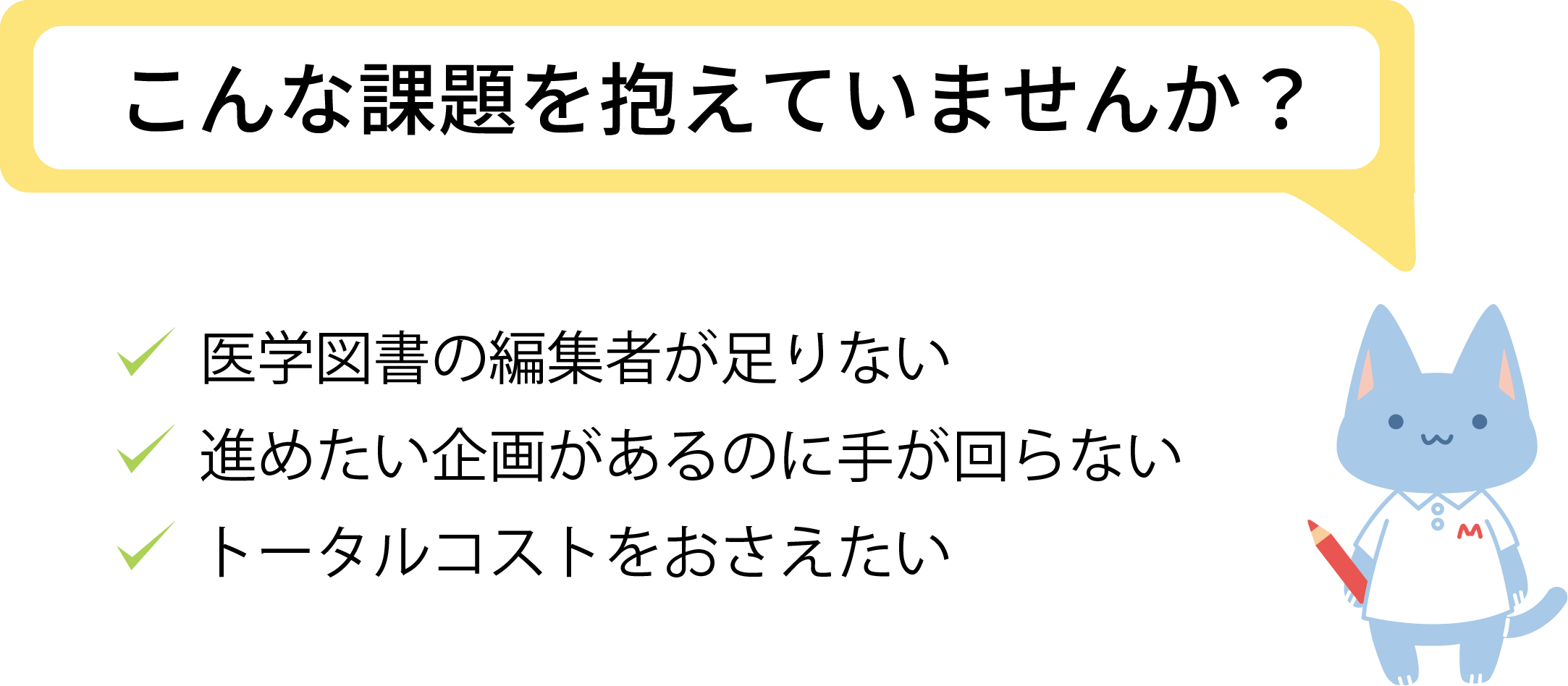 こんな課題を抱えていませんか？ 医学図書の編集者が足りない/進めたい企画があるのに手が回らない/トータルコストをおさえたい