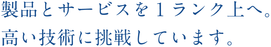 製品とサービスを１ランク上へ。高い技術に挑戦しています。