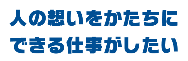 人の想いをかたちにできる仕事がしたい